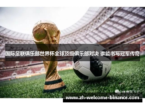 国际足联俱乐部世界杯全球顶级俱乐部对决 谁能书写冠军传奇